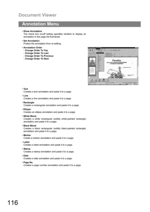 Page 116Document Viewer
116
Annotation Menu
Show Annotation
The check box on/off setting specifies whether to display an
annotation in the page list thumbnail.
Set Annotation
Protect the annotation from re-editing.
Annotation Order
-Change Order To Top
-Change Order To Last
-Change Order To Previous
-Change Order To Next
Te x t
Creates a text annotation and paste it to a page.
Line
Creates a line annotation and paste it to a page.
Rectangle
Creates a rectangular annotation and paste it to a page.
Ellipse...