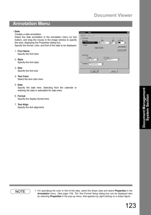 Page 123Document Viewer
123
Annotation Menu
Document Management 
System Section
NOTE1. For specifying the color or font of the date, select the drawn date and select Properties in the
Annotation menu  (See page 116). The Text Format Setup dialog box can be displayed also
by selecting Properties in the pop-up menu, that appears by right-clicking on a drawn figure. Date
Creates a date annotation.
Select the date annotation in the annotation menu (or tool
button), and drag the mouse in the image window to specify...