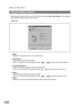 Page 128Status Monitor
128
Right-clicking the status monitor icon in the Task Bar and selecting Open Status Monitor in the dropdown
menu displays a dialog box for the status monitor.
Status Tab
1.Model
Displays the name and number of a connected device.
2.Device Status
Displays the current status of the device.
If two or more items have been detected, clicking   /   buttons allows viewing all items.
3.Control Panel Display
Displays information as appear on the panel of the device.
If two or more items have been...