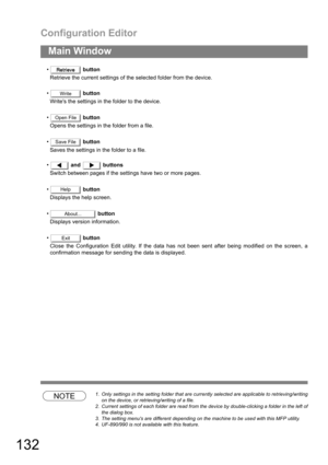 Page 132Configuration Editor
132
Main Window
 button
Retrieve the current settings of the selected folder from the device.
 button
Writes the settings in the folder to the device.
 button
Opens the settings in the folder from a file.
 button
Saves the settings in the folder to a file.
 and  buttons
Switch between pages if the settings have two or more pages.
 button
Displays the help screen.
 button
Displays version information.
 button
Close the Configuration Edit utility. If the data has not been sent...