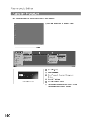Page 140Phonebook Editor
140
Take the following steps to activate the phonebook editor software.
Activation Procedure
 Click Start at the bottom left of the PC screen.
Select Programs.
Select Panasonic.
Select Panasonic Document Management       
System.
Select MFP Utilities.
Select Phone Book Editor.
Phone Book Editor splash screen appears and the 
Phone Book Editor program is activated.
Start
1
2
3
4
5
6
7 