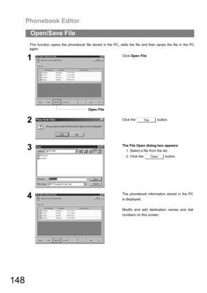 Page 148Phonebook Editor
148
This function opens the phonebook file stored in the PC, edits the file and then saves the file in the PC
again.
Open/Save File
1Click Open File
2Click the   button.
3The File Open dialog box appears
1. Select a file from the list.
2. Click the   button.
4The phonebook information stored in the PC
is displayed.
Modify and add destination names and dial
numbers on this screen.
Open File
Yes
Open 