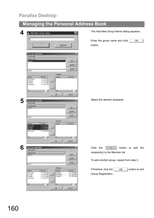Page 160Panafax Desktop
160
Managing the Personal Address Book
4The Add New Group Name dialog appears.
Enter the group name and click 
button.
5Select the desired recipients.
6Click the   button to add the
recipient(s) to the Member list.
To add another group, repeat from step 3.
If finished, click the   button to exit
Group Registration.
OK
OK 