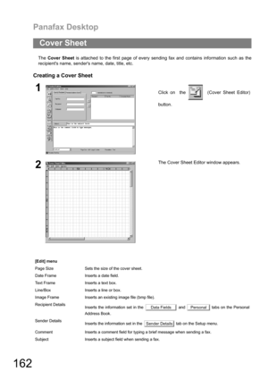 Page 162Panafax Desktop
162
The Cover Sheet is attached to the first page of every sending fax and contains information such as the
recipients name, senders name, date, title, etc.
Creating a Cover Sheet
Cover Sheet
1Click on  the    (Cover Sheet Editor)
button.
2The Cover Sheet Editor window appears. 
[Edit] menu
Page Size Sets the size of the cover sheet.
Date Frame Inserts a date field.
Text Frame Inserts a text box.
Line/Box Inserts a line or box.
Image Frame Inserts an existing image file (bmp file)....