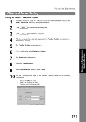 Page 171Panafax Desktop
171
Client and Server Setting
Document Management 
System Section
Setting the Panafax Desktop as a Client
1
Install the Panasonic-DMS on a networked computer and select Client install on the
Select Setup Type dialog box during the installation.
2
Click   to copy all the necessary files.
3Click   and restart the computer.
4
After the computer has restarted, double-click the Panafax Desktop shortcut icon on
the Windows Desktop.
5
The Panafax Desktop window appears.
6
From the Menu bar,...