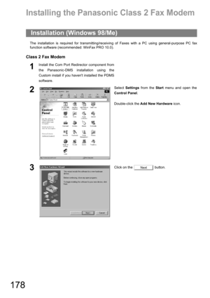 Page 178178
Class 2 Fax Modem Section
Installing the Panasonic Class 2 Fax Modem
The installation is required for transmitting/receiving of Faxes with a PC using general-purpose PC fax
function software (recommended: WinFax PRO 10.0).
Class 2 Fax Modem
Installation (Windows 98/Me)
1Install the Com Port Redirector component from
the Panasonic-DMS installation using the
Custom install if you havent installed the PDMS
software.
2Select Settings from the Start menu and open the
Control Panel.
Double-click the Add...