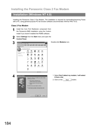 Page 184Installing the Panasonic Class 2 Fax Modem
184
Installing the Panasonic Class 2 Fax Modem. The installation is required for transmitting/receiving Faxes
with a PC, using general-purpose PC fax function software (recommended: WinFax PRO 10.0).
Class 2 Fax Modem
Installation (Windows NT 4.0)
1Install the Com Port Redirector component from
the Panasonic-DMS installation using the Custom
install if you havent installed the PDMS software.
2Select Settings from the Start menu and open the
Control Panel....