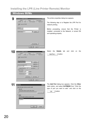 Page 20Installing the LPR (Line Printer Remote) Monitor
20
Windows 98/Me
9The printer properties dialog box appears.
The following step is to Register the LPR Port for
network printing.
Before proceeding, ensure that the Printer is
installed, connected to the Network, is turned ON
and operating properly.
10Select the Details tab and click on the
 button.
11The Add Port dialog box appears. Click the Other
radio button, and select HLPRMON from Click the
type of port you want to add: and click on the
 button.
Add...