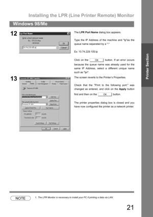 Page 21Installing the LPR (Line Printer Remote) Monitor
21
Windows 98/Me
Printer Section
NOTE1. The LPR Monitor is necessary to install your PC if printing a data via LAN.
12The LPR Port Name dialog box appears.
Type the IP Address of the machine and lpas the
queue name separated by a :
Ex: 10.74.229.105:lp
Click on the   button. If an error occurs
because the queue name was already used for the
same IP Address, select a different unique name
such as lpr.
13The screen reverts to the Printer’s Properties.
Check...