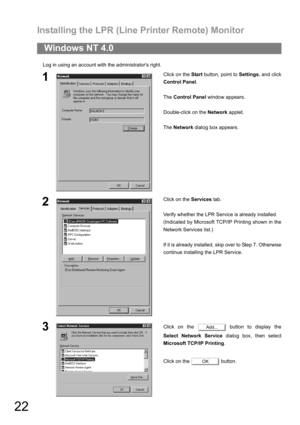 Page 22Installing the LPR (Line Printer Remote) Monitor
22
Log in using an account with the administrators right.
Windows NT 4.0
1Click on the Start button, point to Settings, and click
Control Panel.
The Control Panel window appears.
Double-click on the Network applet.
The Network dialog box appears.
2Click on the Services tab.
Verify whether the LPR Service is already installed.
(Indicated by Microsoft TCP/IP Printing shown in the
Network Services list.)
If it is already installed, skip over to Step 7....