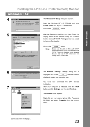 Page 23Installing the LPR (Line Printer Remote) Monitor
23
Windows NT 4.0
Printer Section
4The Windows NT Setup dialog box appears.
Insert the Windows NT 4.0 CD-ROM, and type
D:\i386 (where D: is your CD-ROM drive).
Click on the   button.
5After the files are copied into your Hard Drive, the
display returns to the Network dialog box. Confirm
that the Microsoft TCP/IP Printing service was added
to Network Services list.
Click on the   button.
Note:
Delete and Reinstall the Microsoft TCP/IP
Printing if an error...