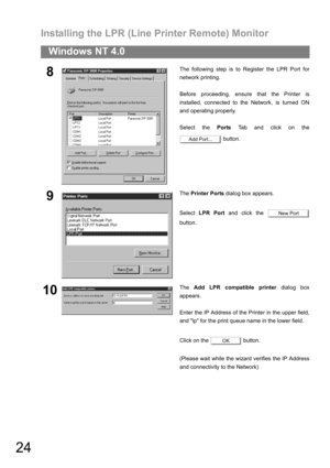 Page 24Installing the LPR (Line Printer Remote) Monitor
24
Windows NT 4.0
8The following step is to Register the LPR Port for
network printing.
Before proceeding, ensure that the Printer is
installed, connected to the Network, is turned ON
and operating properly.
Select the Ports Tab and click on the
 button.
9The Printer Ports dialog box appears.
Select LPR Port and click the 
button.
10The Add LPR compatible printer dialog box
appears.
Enter the IP Address of the Printer in the upper field,
and lp for the...