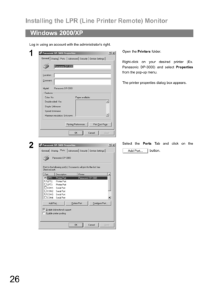 Page 26Installing the LPR (Line Printer Remote) Monitor
26
Log in using an account with the administrators right.
Windows 2000/XP
1Open the Printers folder.
Right-click on your desired printer (Ex.
Panasonic DP-3000) and select Properties
from the pop-up menu.
The printer properties dialog box appears.
2Select the Ports Tab and click on the
 button.
Add Port... 