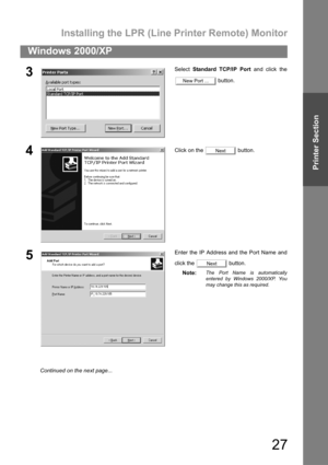 Page 27Installing the LPR (Line Printer Remote) Monitor
27
Windows 2000/XP
Printer Section
3Select Standard TCP/IP Port and click the
 button.
4Click on the   button.
5Enter the IP Address and the Port Name and
click the   button.
Note:
The Port Name is automatically
entered by Windows 2000/XP. You
may change this as required.
New Port ...
Next
Next
Continued on the next page... 