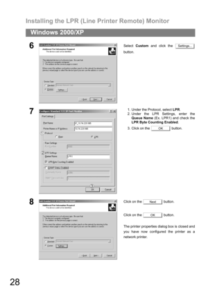 Page 28Installing the LPR (Line Printer Remote) Monitor
28
Windows 2000/XP
6Select Custom and click the 
button.
71. Under the Protocol, select LPR.
2. Under the LPR Settings, enter the
Queue Name (Ex. LPR1) and check the
LPR Byte Counting Enabled.
3. Click on the   button.
8Click on the   button.
Click on the   button.
The printer properties dialog box is closed and
you have now configured the printer as a
network printer.
Settings...
OK
Next
OK 