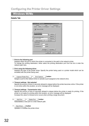 Page 32Configuring the Printer Driver Settings
32
Windows 98/Me
Details Tab
1.Print to the following port
Displays either the port to which the printer is connected or the path to the network printer.
To change the printing destination, either select the printing destination port from the list or enter the
network path here.
2.Print using the following driver
Displays the type of the printer driver. Specify the printer being used or a printer model which can be
emulated with the printer being used.
3. /...