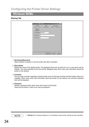 Page 34Configuring the Printer Driver Settings
34
Windows 98/Me
Sharing Tab
1.Not Shared/Shared As
Select whether to display or use this printer with other computers.
2.Share Name
Specify the name of the shared printer. The displayed name can be used as it is or a new name may be
entered. The name specified at this time will be displayed when other users view information about the
printer on the network.
3.Comment
You can enter comment regarding a shared printer (such as the type of printer and the location...