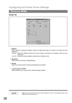 Page 38Configuring the Printer Driver Settings
38
Windows 98/Me
Quality Tab
1.Halftone
Select method of expressing halftone. Select the setting according to the data to be printed and your
preference
 Normal: Select the halftoning method to be used. Select it according to the details of data and your
preference.
 Line Art:  Use when printing originals containing line drawings or text.
2.Resolution
Select the printer resolution (300dpi/600dpi).
3.Density
Adjust the printing density (Contrast and Brightness) as...