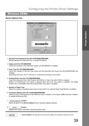 Page 39Configuring the Printer Driver Settings
39
Windows 98/Me
Printer Section
Device Options Tab
1.Security Print Password (For DP-1810F/2000/2500/3000)
Set the password for Security Print, to enable the feature.
2.Duplex Unit (For DP-2000/2500)
Check this checkbox if the Automatic Duplex Unit (DA-MD200) is installed.
3.Inner Tray (For DP-2000/2500/3000)
Check this checkbox if the Exit Tray (Inner) and the Dual-Path Exit Guide Unit (DA-XN200/FK200) are
installed.
Specifying inner bins, Inner 1 and Inner 2, is...