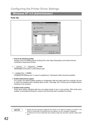 Page 42Configuring the Printer Driver Settings
42
Windows NT 4.0 (Administrator)
Ports Tab
1.Print to the following port(s)
Displays a list of available ports for printing (Port), their status (Description) and printers that are
connected to these ports (Printer).
2. /   button
Adds/deletes a new port or a new network path.
3. button
Configures the selected port. In case of a parallel port, Transmission Retry should be specified.
4.Enable bidirectional support
On a printer, this setting enables reception of...