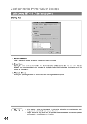 Page 44Configuring the Printer Driver Settings
44
Windows NT 4.0 (Administrator)
Sharing Tab
1.Not Shared/Shared
Select whether to display or use this printer with other computers.
2.Share Name
Specify the name of the shared printer. The displayed name can be used as it is or a new name may be
entered. The name specified at this time will be displayed when other users view information about the
printer on the network.
3.Alternate Drivers
Specify the operating systems of other computers that might share this...