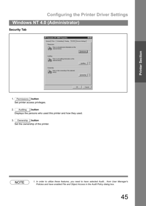 Page 45Configuring the Printer Driver Settings
45
Windows NT 4.0 (Administrator)
Printer Section
Security Tab
1. button
Set printer access privileges.
2. button
Displays the persons who used this printer and how they used.
3. button
Set the ownership of the printer.
NOTE1. In order to utilize these features, you need to have selected Audit... from User Managers
Policies and have enabled File and Object Access in the Audit Policy dialog box.
Permissions
Auditing
Ownership 