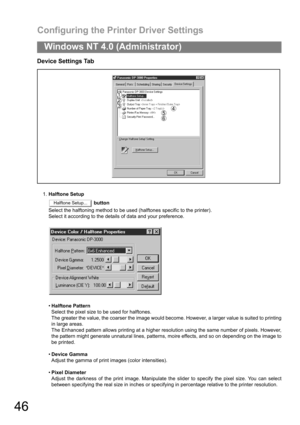 Page 46Configuring the Printer Driver Settings
46
Windows NT 4.0 (Administrator)
Device Settings Tab
1.Halftone Setup
 button
Select the halftoning method to be used (halftones specific to the printer).
Select it according to the details of data and your preference.
Halftone Pattern
Select the pixel size to be used for halftones.
The greater the value, the coarser the image would become. However, a larger value is suited to printing
in large areas.
The Enhanced pattern allows printing at a higher resolution...