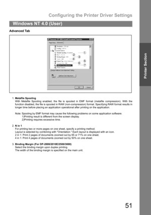 Page 51Configuring the Printer Driver Settings
51
Windows NT 4.0 (User)
Printer Section
Advanced Tab
1.Metafile Spooling
With Metafile Spooling enabled, the file is spooled in EMF format (metafile compression). With the
function disabled, the file is spooled in RAW (non-compression) format. Specifying RAW format results in
longer time before placing an application operational after printing on the application.
Note: Spooling by EMF format may cause the following problems on some application software.
1)Printing...