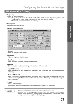 Page 53Configuring the Printer Driver Settings
53
Windows NT 4.0 (User)
Printer Section
5.Output Tray
Specify the output destination.
Note 1) Output Tray selection is allowed only with Dual-Path Exit Guide Unit, Paper Transport Unit, Exit
Tray (Outer) or 1-Bin Finisher (DA-FK200/FK210/XT200/FS200) is installed.
2) Post cards cannot be output from the outer tray.
6.Security Print
Select to enable Security Print.
7.Halftone Color Adjustment
Contrast
Adjust the contrast of print images.
Brightness
Adjust the...