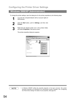 Page 54Configuring the Printer Driver Settings
54
To change the printer settings, open the dialog box for the printer properties by the following steps.
NOTE1. In Windows 2000/XP, setting the properties depends on the log-in accounts. This section
describes properties to be specified by an administrator (system manager). See Configuring
the Printer Driver Settings for details of user properties. (See page 63)
Windows 2000/XP (Administrator)
1
Log onto the computer/network with an account rights of...