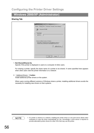 Page 56Configuring the Printer Driver Settings
56
Windows 2000/XP (Administrator)
Sharing Tab
1.Not Shared/Shared As
Specify if this printer is displayed or used on a computer of other users.
For sharing a printer, specify the share name of a printer to be shared. A name specified here appears
when other users view the printer information on a network
2. button
Install additional printer drivers on the system.
When users running different versions of Windows share a printer, installing additional drivers avoids...