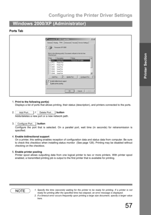 Page 57Configuring the Printer Driver Settings
57
Windows 2000/XP (Administrator)
Printer Section
Ports Tab
1.Print to the following port(s)
Displays a list of ports that allows printing, their status (description), and printers connected to the ports.
2. /   button
Adds/deletes a new port or a new network path.
3. button
Configure the port that is selected. On a parallel port, wait time (in seconds) for retransmission is
specified.
4.Enable bidirectional support
On a printer, this setting enables reception of...