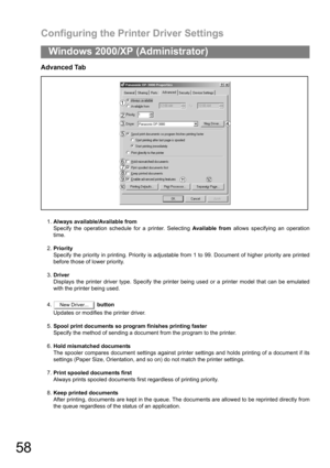 Page 58Configuring the Printer Driver Settings
58
Windows 2000/XP (Administrator)
Advanced Tab
1.Always available/Available from
Specify the operation schedule for a printer. Selecting Available from allows specifying an operation
time.
2.Priority
Specify the priority in printing. Priority is adjustable from 1 to 99. Document of higher priority are printed
before those of lower priority.
3.Driver
Displays the printer driver type. Specify the printer being used or a printer model that can be emulated
with the...
