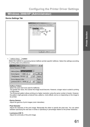 Page 61Configuring the Printer Driver Settings
61
Windows 2000/XP (Administrator)
Printer Section
Device Settings Tab
1. button
Select the method of expressing device halftone (printer-specific halftone). Select the settings according
to printing data and preference.
Halftone Pattern
Select the pixel size to be used for halftones.
The greater the value, the coarser the image would become. However, a larger value is suited to printing
in large areas.
The Enhanced pattern allows printing at a higher resolution...