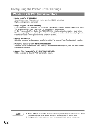Page 62Configuring the Printer Driver Settings
62
Windows 2000/XP (Administrator)
2.Duplex Unit (For DP-2000/2500)
Check this checkbox if the Automatic Duplex Unit (DA-MD200) is installed.
Duplex printing function is enabled.
3.Output Tray (For DP-2000/2500/3000)
If Exit Tray (Inner) and Dual-Path Exit Guide Unit (DA-XN200/FK200) are installed, select inner option.
This allows specifying Inner 1 and Inner 2 as output bins for printer output.
If 1-Bin Finisher or Exit Tray (Outer) (DA-FS200/XT200) is installed,...