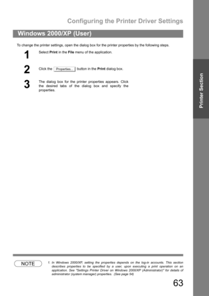 Page 63Configuring the Printer Driver Settings
63
Printer Section
To change the printer settings, open the dialog box for the printer properties by the following steps.
NOTE1. In Windows 2000/XP, setting the properties depends on the log-in accounts. This section
describes properties to be specified by a user, upon executing a print operation on an
application. See Settings Printer Driver on Windows 2000/XP (Administrator) for details of
administrator (system manager) properties.  (See page 54)
Windows 2000/XP...