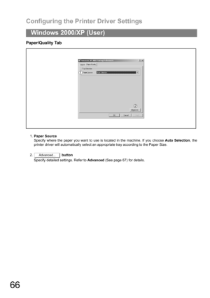 Page 66Configuring the Printer Driver Settings
66
Windows 2000/XP (User)
Paper/Quality Tab
1.Paper Source
Specify where the paper you want to use is located in the machine. If you choose Auto Selection, the
printer driver will automatically select an appropriate tray according to the Paper Size.
2. button
Specify detailed settings. Refer to Advanced (See page 67) for details.
Advanced... 