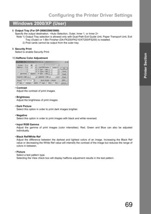 Page 69Configuring the Printer Driver Settings
69
Windows 2000/XP (User)
Printer Section
8.Output Tray (For DP-2000/2500/3000)
Specify the output destination. 
Note 1) Output Tray selection is allowed only with Dual-Path Exit Guide Unit, Paper Transport Unit, Exit
Tray (Outer) or 1-Bin Finisher (DA-FK200/FK210/XT200/FS200) is installed.
2) Post cards cannot be output from the outer tray.
9.Security Print
Select to enable Security Print.
10.Halftone Color Adjustment
Contrast
Adjust the contrast of print...