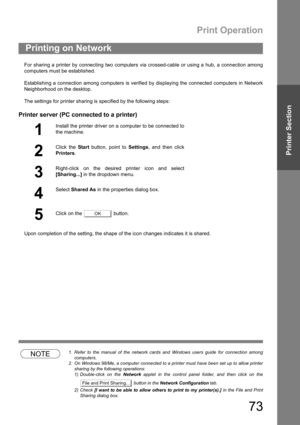 Page 73Print Operation
73
Printer Section
For sharing a printer by connecting two computers via crossed-cable or using a hub, a connection among
computers must be established.
Establishing a connection among computers is verified by displaying the connected computers in Network
Neighborhood on the desktop.
The settings for printer sharing is specified by the following steps:
Printer server (PC connected to a printer)
Upon completion of the setting, the shape of the icon changes indicates it is shared.
NOTE1....