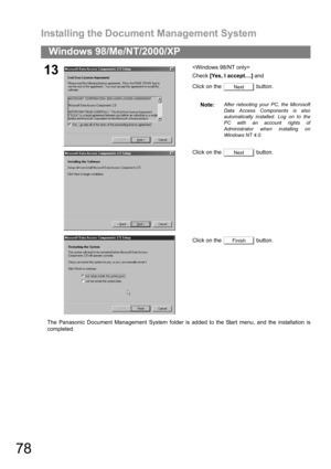 Page 78Installing the Document Management System
78
Windows 98/Me/NT/2000/XP
The Panasonic Document Management System folder is added to the Start menu, and the installation is
completed.
13
Check [Yes, I accept....] and 
Click on the   button.
Note:
After rebooting your PC, the Microsoft
Data Access Components is also
automatically installed. Log on to the
PC with an account rights of
Administrator when installing on
Windows NT 4.0.
Click on the   button.
Click on the   button.
Next
Next
Finish 