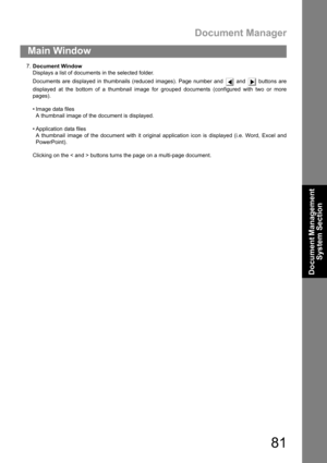 Page 81Document Manager
81
Main Window
Document Management 
System Section
7.Document Window
Displays a list of documents in the selected folder.
Documents are displayed in thumbnails (reduced images). Page number and   and   buttons are
displayed at the bottom of a thumbnail image for grouped documents (configured with two or more
pages).
 Image data files
A thumbnail image of the document is displayed.
 Application data files
A thumbnail image of the document with it original application icon is displayed...