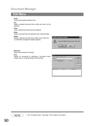 Page 90Document Manager
90
NOTE1. See Annotation Menu  (See page 116) for details of annotation.
Edit Menu
Undo
Undo the last editing operation done.
Cut
Delete a selected document from a folder and copy it to the
clipboard.
Copy
Copy a selected document onto the clipboard.
Paste
Paste a document from the clipboard onto a selected folder.
Delete
Delete a selected document from a folder to the Trash Can.
A confirmation message for deletion appears.
Select All
Select all documents in the folder.
Find...