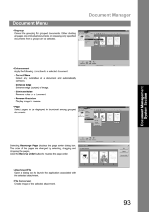 Page 93Document Manager
93
Document Menu
Document Management 
System Section
Ungroup
Cancel the grouping for grouped documents. Either dividing
all pages into individual documents or releasing only specified
documents from a group can be selected.
Enhancement
Apply the following correction to a selected document:
-Correct Skew
Detect any inclination of a document and automatically
correct it.
-Enhance Edge
Enhance edge (border) of image.
-Eliminate Noise
Remove noise on a document.
-Reverse Gradation
Display...