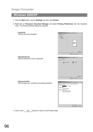 Page 96Image Converter
96
1. Click the Start button, point to Settings and then click Printers.
2. Right-click on Panasonic Document Manager and select Printing Preferences from the dropdown
menu. The Printing Defaults dialog box appears.
3. Click on the   button to return to the Printers folder.
Windows 2000/XP
Layout tab
Sets the document orientation.
Paper/Quality tab
Sets the document to color or grayscale.
Advanced button
Sets the paper size, resolution and spooling properties.
OK 