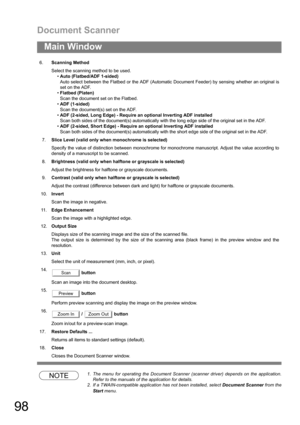 Page 98Document Scanner
98
Main Window
NOTE1. The menu for operating the Document Scanner (scanner driver) depends on the application.
Refer to the manuals of the application for details.
2. If a TWAIN-compatible application has not been installed, select Document Scanner from the
Start menu. 6.Scanning Method
Select the scanning method to be used.
Auto (Flatbed/ADF 1-sided)
Auto select between the Flatbed or the ADF (Automatic Document Feeder) by sensing whether an original is
set on the ADF.
Flatbed...