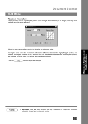 Page 99Document Scanner
99
Document Management 
System Section
Adjustment - Gamma Curve
Display a dialog box for adjusting the gamma (color strength characteristics) of an image. (valid only when
halftone or grayscale is selected)
Adjust the gamma curve by dragging the slide bar or entering a value.
Moving the slide bar in the + direction reduces the difference between the highlight (light portion) and
halftone. Moving the slide bar in the - direction reduces the difference between the shadow (dark portion)...