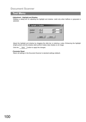 Page 100Document Scanner
100
To o l  M e n u
Adjustment - Highlight and Shadow
Displays a dialog box for adjusting the highlight and shadow. (valid only when halftone or grayscale is
selected)
Adjust the highlight and shadow by dragging the slide bar or entering a value. Enhancing the highlight
(bright portion) and the shadow (dark portion) makes clear shades on an image.
Click the   button to apply the changes.
Parameter Reset
Return all settings in the Document Scanner to standard settings (default).
Apply 