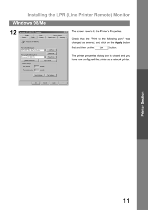 Page 11Installing the LPR (Line Printer Remote) Monitor
11
Windows 98/Me
Printer Section
12The screen reverts to the Printer’s Properties.
Check that the Print to the following port: was
changed as entered, and click on the Apply button
first and then on the   button.
The printer properties dialog box is closed and you
have now configured the printer as a network printer.
OK 