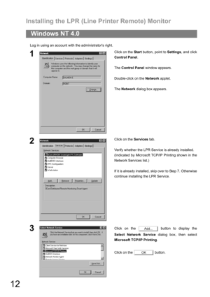 Page 12Installing the LPR (Line Printer Remote) Monitor
12
Log in using an account with the administrators right.
Windows NT 4.0
1Click on the Start button, point to Settings, and click
Control Panel.
The Control Panel window appears.
Double-click on the Network applet.
The Network dialog box appears.
2Click on the Services tab.
Verify whether the LPR Service is already installed.
(Indicated by Microsoft TCP/IP Printing shown in the
Network Services list.)
If it is already installed, skip over to Step 7....