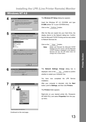 Page 13Installing the LPR (Line Printer Remote) Monitor
13
Windows NT 4.0
Printer Section
4The Windows NT Setup dialog box appears.
Insert the Windows NT 4.0 CD-ROM, and type
D:\i386 (where D: is your CD-ROM drive).
Click on the   button.
5After the files are copied into your Hard Drive, the
display returns to the Network dialog box. Confirm
that the Microsoft TCP/IP Printing service was added
to Network Services list.
Click on the   button.
Note:
Delete and Reinstall the Microsoft TCP/IP
Printing if an error...